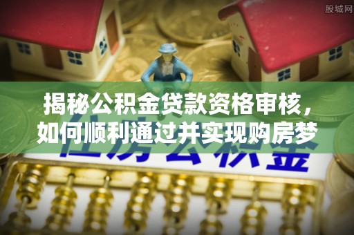 皋兰揭秘公积金贷款资格审核，如何顺利通过并实现购房梦想